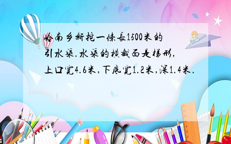 岭南乡新挖一条长1500米的引水渠.水渠的横截面是梯形,上口宽4.6米,下底宽1.2米,深1.4米.