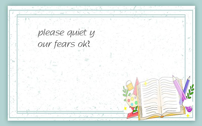 please quiet your fears ok?