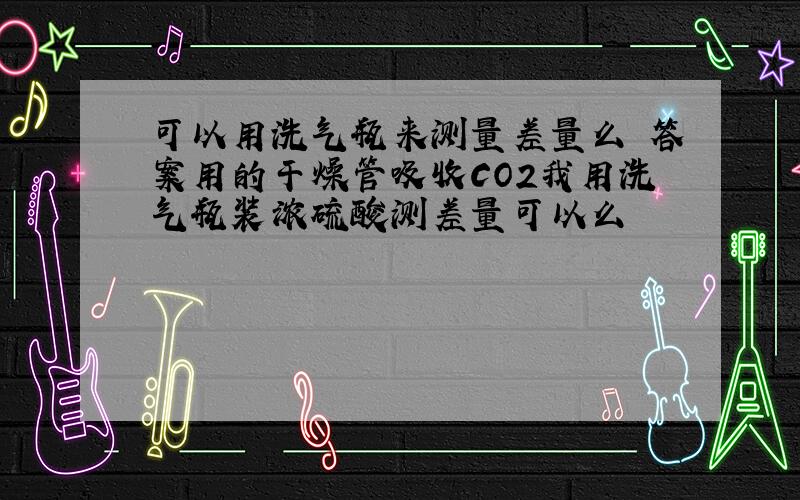 可以用洗气瓶来测量差量么 答案用的干燥管吸收CO2我用洗气瓶装浓硫酸测差量可以么