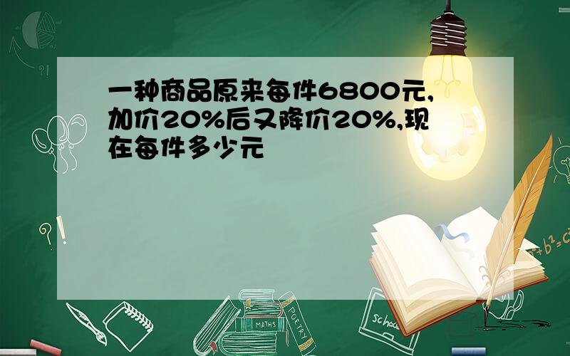 一种商品原来每件6800元,加价20%后又降价20%,现在每件多少元