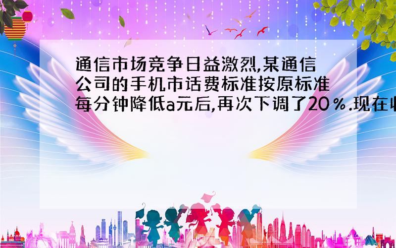 通信市场竞争日益激烈,某通信公司的手机市话费标准按原标准每分钟降低a元后,再次下调了20％.现在收费标准是每分钟b元,则