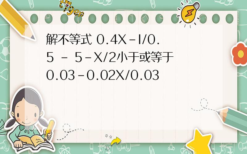 解不等式 0.4X-I/0.5 - 5-X/2小于或等于0.03-0.02X/0.03