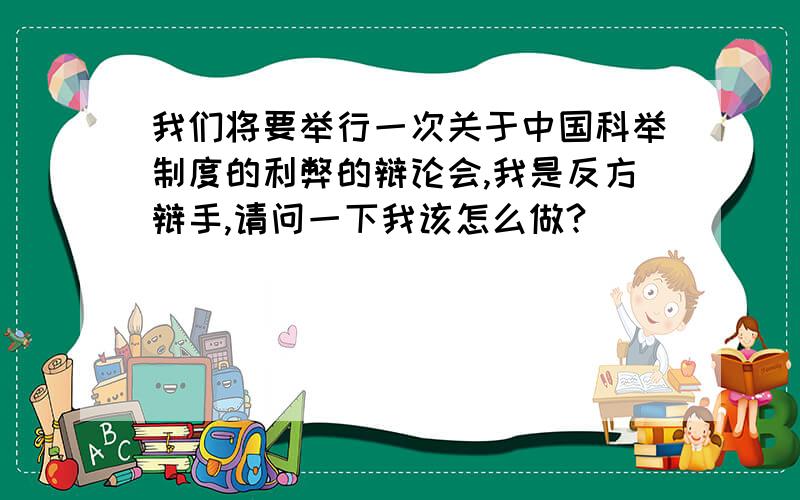 我们将要举行一次关于中国科举制度的利弊的辩论会,我是反方辩手,请问一下我该怎么做?