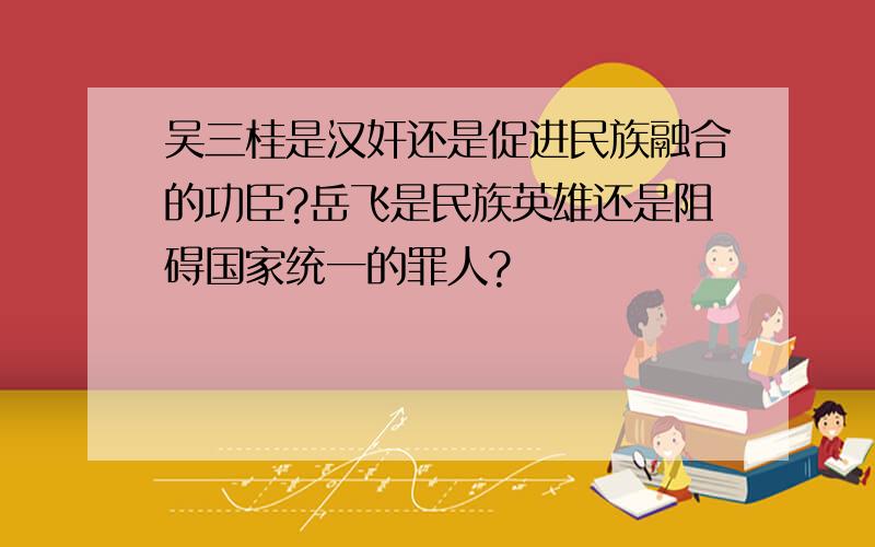 吴三桂是汉奸还是促进民族融合的功臣?岳飞是民族英雄还是阻碍国家统一的罪人?