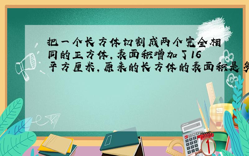 把一个长方体切割成两个完全相同的正方体,表面积增加了16平方厘米,原来的长方体的表面积是多少平方厘米