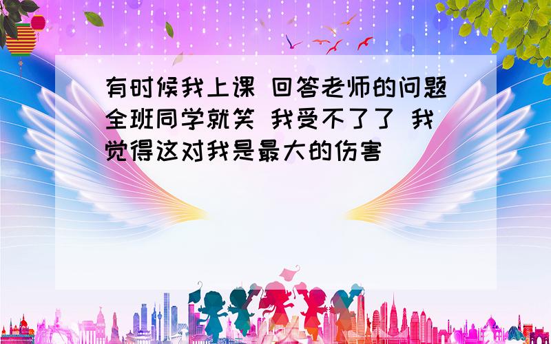 有时候我上课 回答老师的问题全班同学就笑 我受不了了 我觉得这对我是最大的伤害