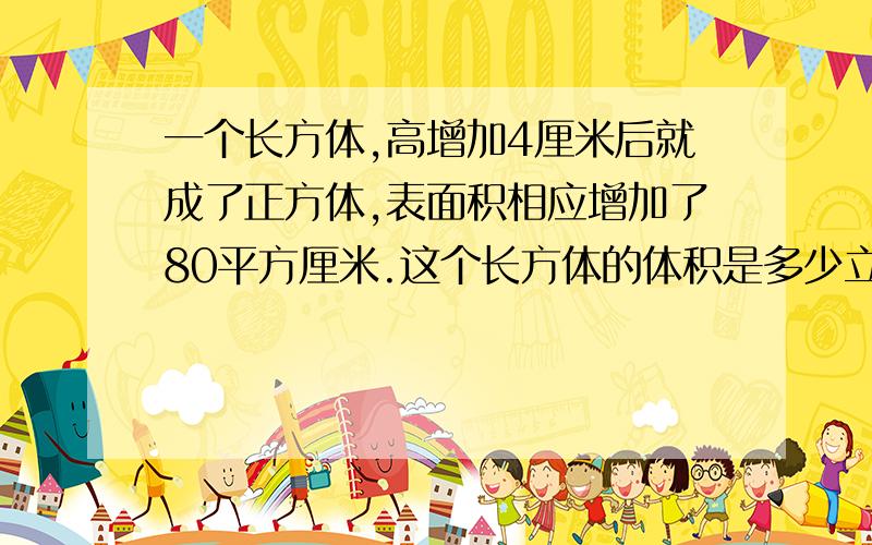 一个长方体,高增加4厘米后就成了正方体,表面积相应增加了80平方厘米.这个长方体的体积是多少立方厘米?