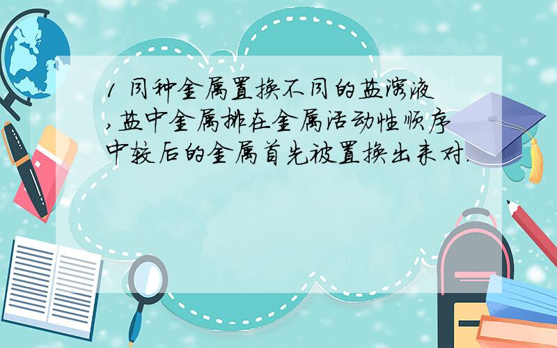 1 同种金属置换不同的盐溶液,盐中金属排在金属活动性顺序中较后的金属首先被置换出来对.