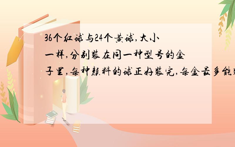 36个红球与24个黄球,大小一样,分别装在同一种型号的盒子里,每种颜料的球正好装完,每盒最多能装几个?这时共需几个盒子?