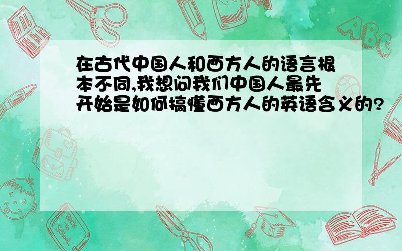 在古代中国人和西方人的语言根本不同,我想问我们中国人最先开始是如何搞懂西方人的英语含义的?