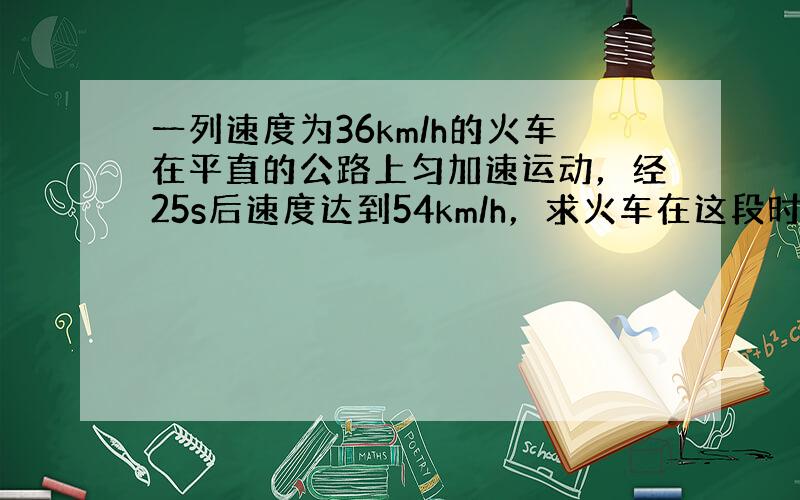 一列速度为36km/h的火车在平直的公路上匀加速运动，经25s后速度达到54km/h，求火车在这段时间内的加速度．