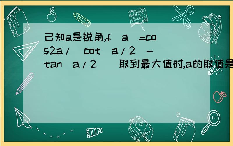 已知a是锐角,f(a)=cos2a/[cot（a/2)-tan(a/2)]取到最大值时,a的取值是多少?