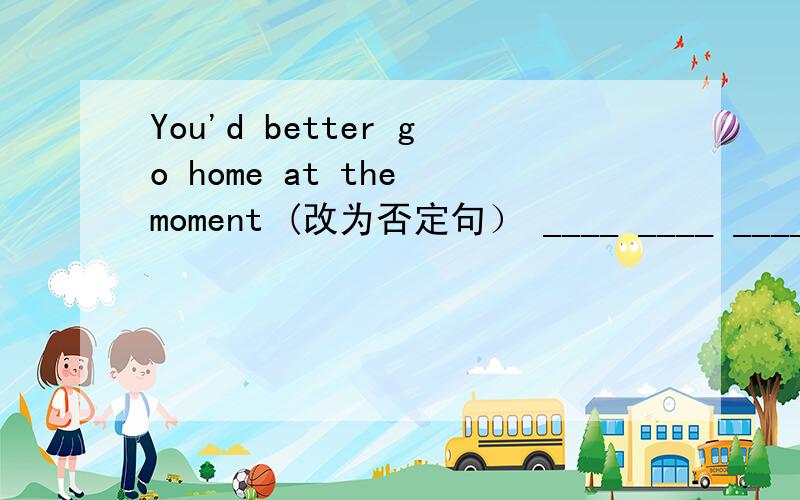 You'd better go home at the moment (改为否定句） ____ ____ ____ __