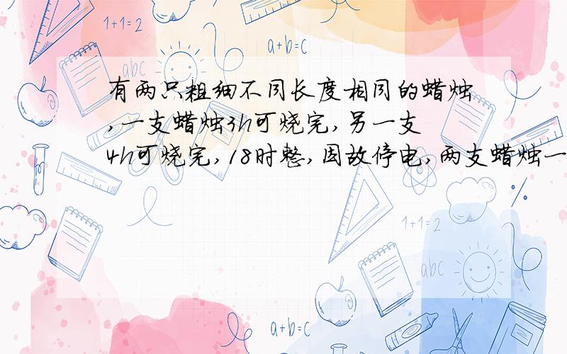 有两只粗细不同长度相同的蜡烛,一支蜡烛3h可烧完,另一支4h可烧完,18时整,因故停电,两支蜡烛一起烧,恢复供电时,其中