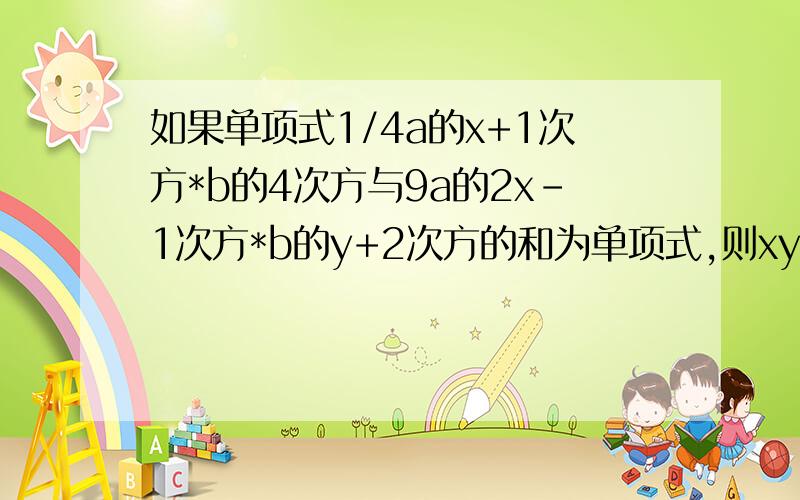 如果单项式1/4a的x+1次方*b的4次方与9a的2x-1次方*b的y+2次方的和为单项式,则xy=