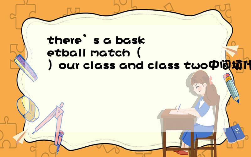 there’s a basketball match（ ）our class and class two中间填什么