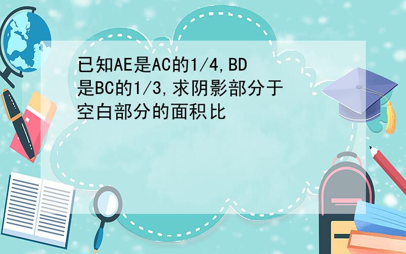 已知AE是AC的1/4,BD是BC的1/3,求阴影部分于空白部分的面积比