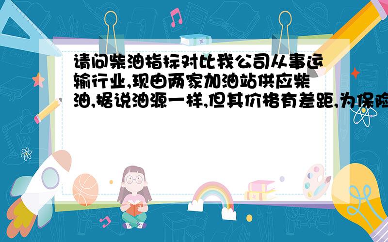 请问柴油指标对比我公司从事运输行业,现由两家加油站供应柴油,据说油源一样,但其价格有差距,为保险起见,我打算测一下两家同