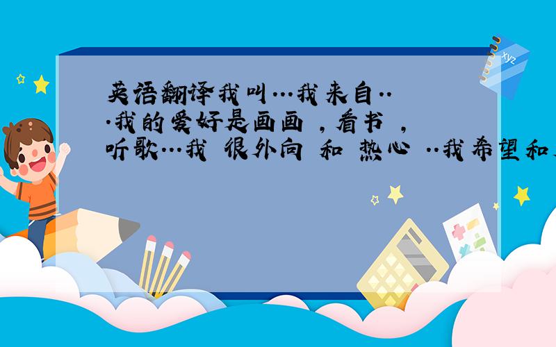 英语翻译我叫...我来自...我的爱好是画画 ,看书 ,听歌...我 很外向 和 热心 ..我希望和大家能相处好.就这样