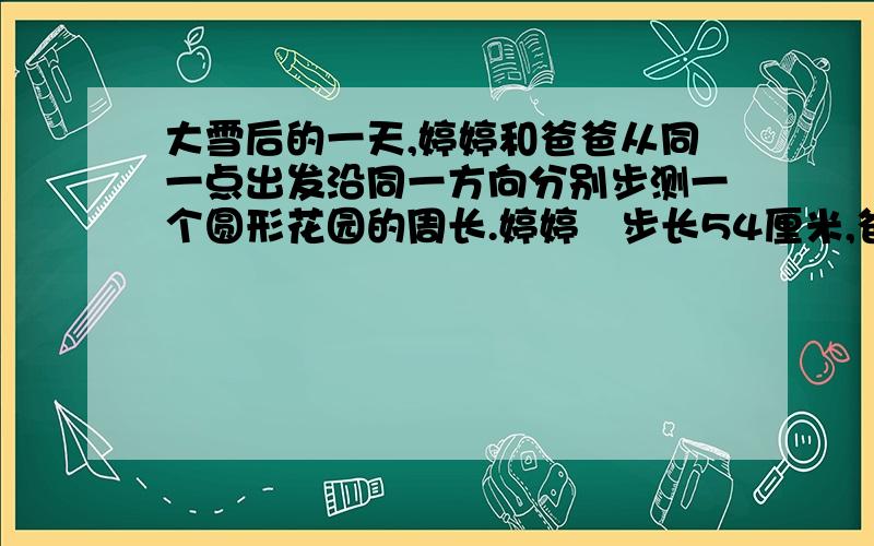 大雪后的一天,婷婷和爸爸从同一点出发沿同一方向分别步测一个圆形花园的周长.婷婷毎步长54厘米,爸爸毎步长72厘米,由于两