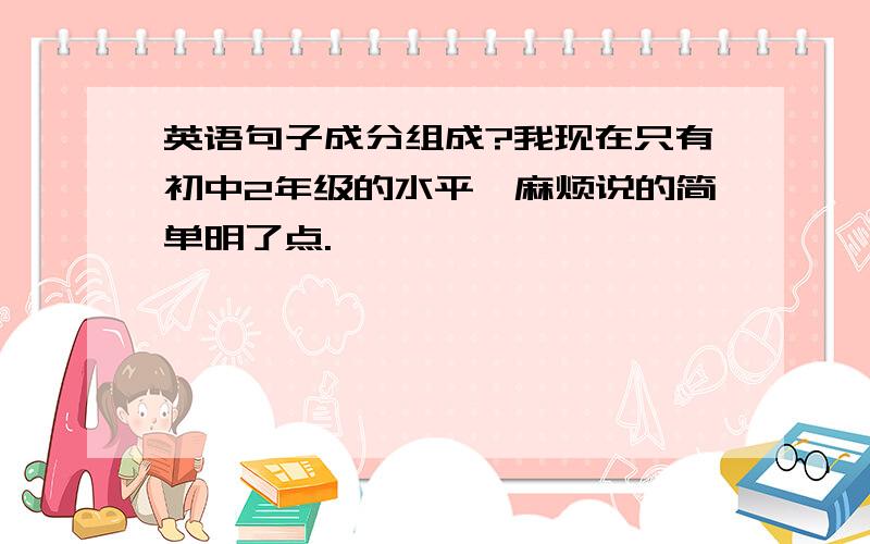 英语句子成分组成?我现在只有初中2年级的水平,麻烦说的简单明了点.