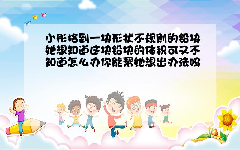 小彤拾到一块形状不规则的铅块她想知道这块铅块的体积可又不知道怎么办你能帮她想出办法吗