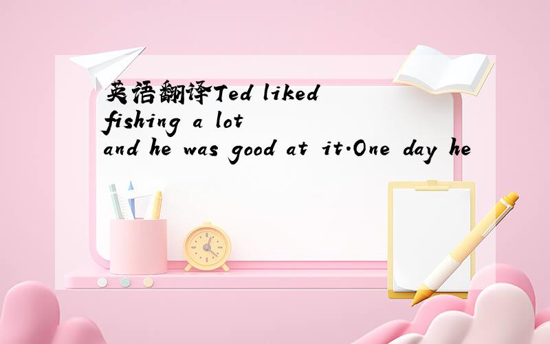 英语翻译Ted liked fishing a lot and he was good at it.One day he