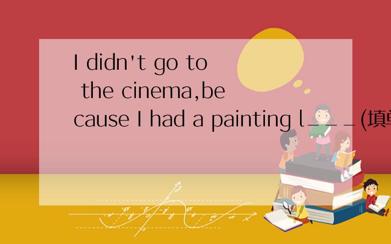 I didn't go to the cinema,because I had a painting l___(填单词)