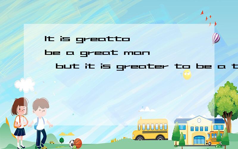 It is greatto be a great man,but it is greater to be a true