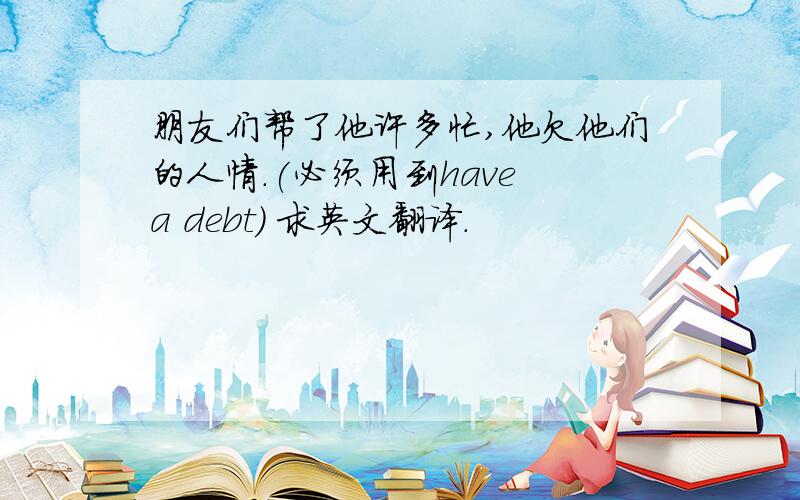 朋友们帮了他许多忙,他欠他们的人情.(必须用到have a debt) 求英文翻译.