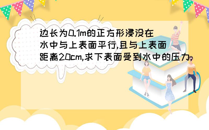 边长为0.1m的正方形浸没在水中与上表面平行,且与上表面距离20cm,求下表面受到水中的压力,