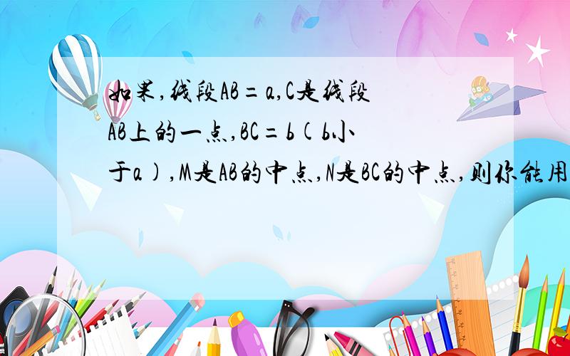 如果,线段AB=a,C是线段AB上的一点,BC=b(b小于a),M是AB的中点,N是BC的中点,则你能用含a、b的代数式