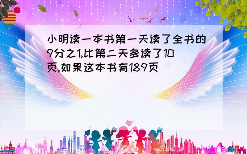 小明读一本书第一天读了全书的9分之1,比第二天多读了10页,如果这本书有189页