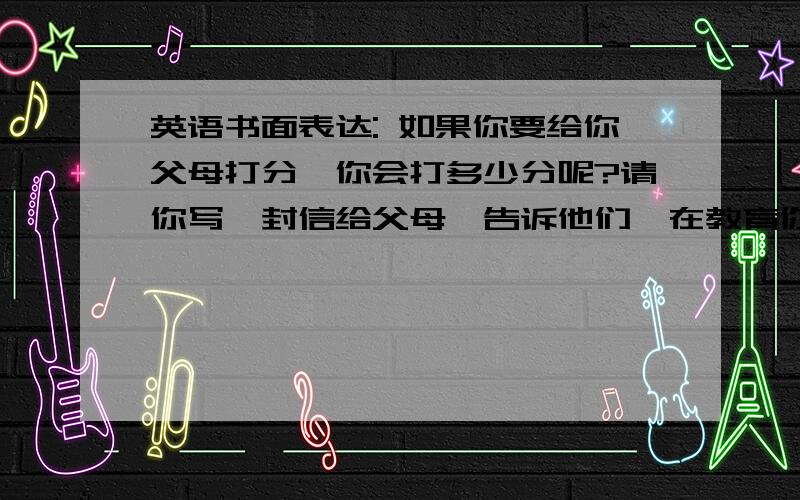 英语书面表达: 如果你要给你父母打分,你会打多少分呢?请你写一封信给父母,告诉他们,在教育你的过