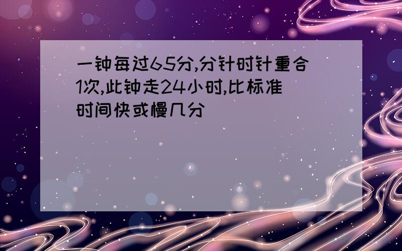 一钟每过65分,分针时针重合1次,此钟走24小时,比标准时间快或慢几分