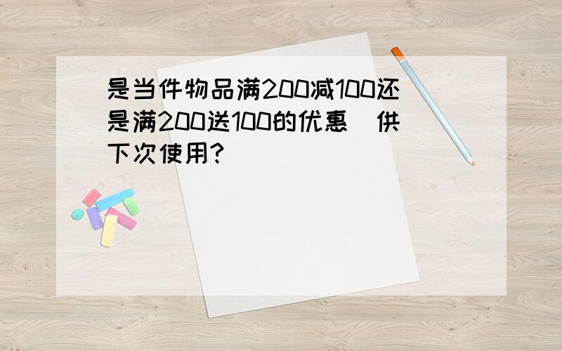 是当件物品满200减100还是满200送100的优惠劵供下次使用?