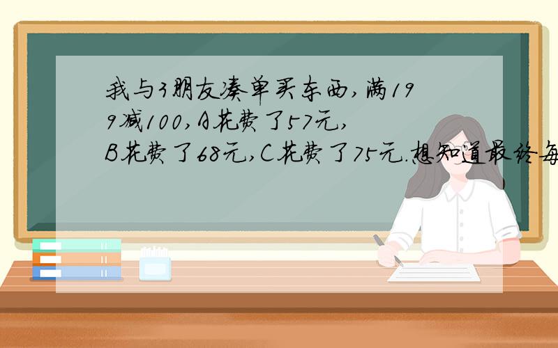 我与3朋友凑单买东西,满199减100,A花费了57元,B花费了68元,C花费了75元.想知道最终每人究竟要花多少钱!