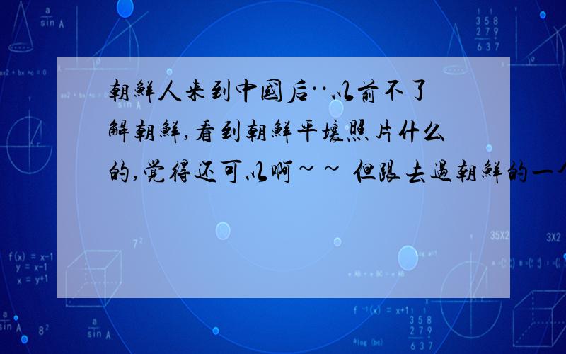 朝鲜人来到中国后··以前不了解朝鲜,看到朝鲜平壤照片什么的,觉得还可以啊~~ 但跟去过朝鲜的一个朋友一了解截然不同 说他