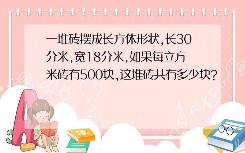 一堆砖摆成长方体形状,长30分米,宽18分米,如果每立方米砖有500块,这堆砖共有多少块?