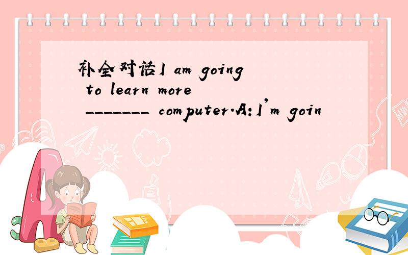 补全对话I am going to learn more _______ computer.A:I'm goin