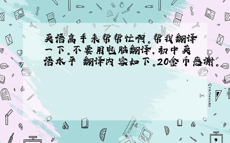 英语高手来帮帮忙啊。帮我翻译一下。不要用电脑翻译，初中英语水平 翻译内容如下。20金币感谢。