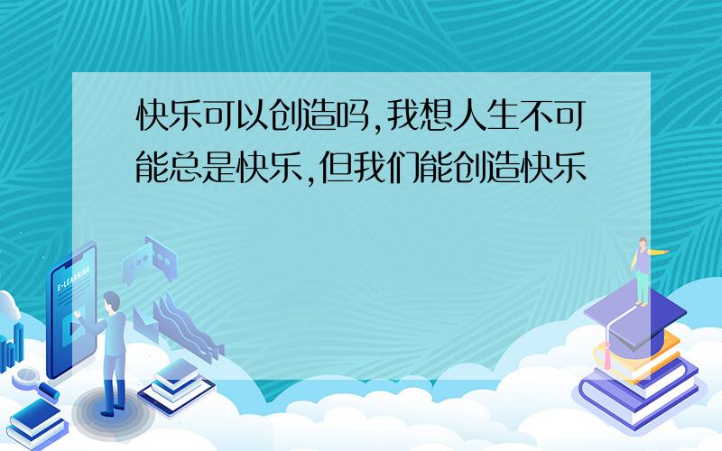 快乐可以创造吗,我想人生不可能总是快乐,但我们能创造快乐