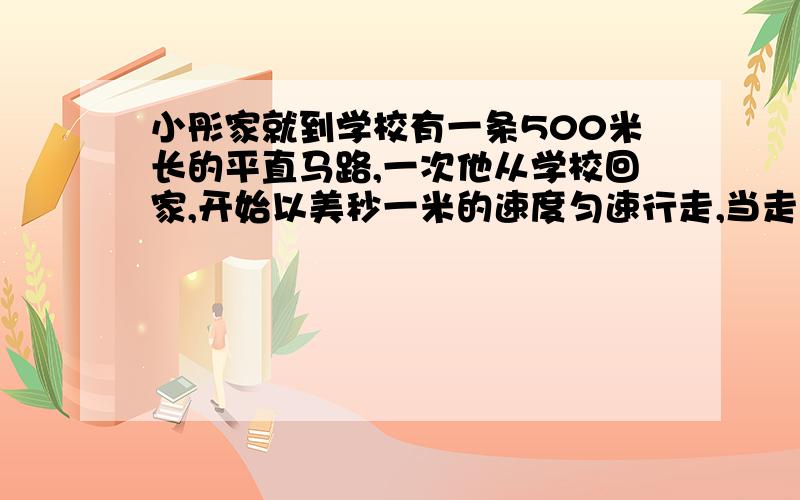 小彤家就到学校有一条500米长的平直马路,一次他从学校回家,开始以美秒一米的速度匀速行走,当走了一