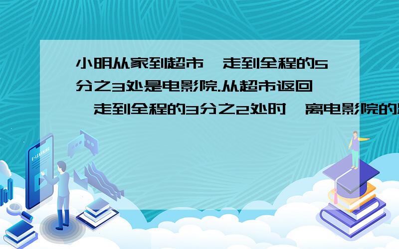 小明从家到超市,走到全程的5分之3处是电影院.从超市返回,走到全程的3分之2处时,离电影院的距离占全程的几分之几?