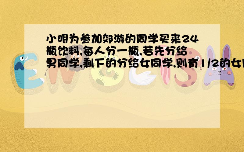 小明为参加郊游的同学买来24瓶饮料,每人分一瓶,若先分给男同学,剩下的分给女同学,则有1/2的女同学分不