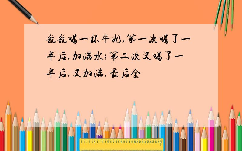 航航喝一杯牛奶,第一次喝了一半后,加满水；第二次又喝了一半后,又加满,最后全