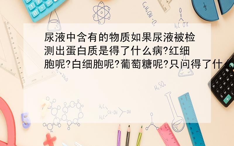 尿液中含有的物质如果尿液被检测出蛋白质是得了什么病?红细胞呢?白细胞呢?葡萄糖呢?只问得了什么病,不要罗里巴嗦一大堆,快