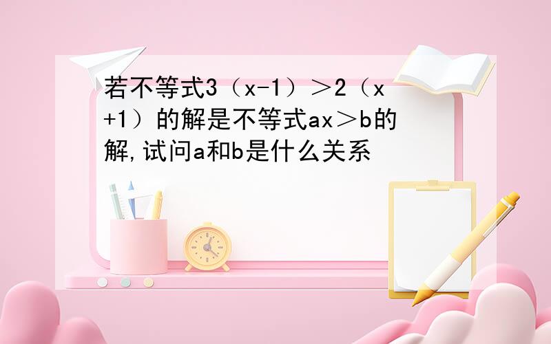 若不等式3（x-1）＞2（x+1）的解是不等式ax＞b的解,试问a和b是什么关系