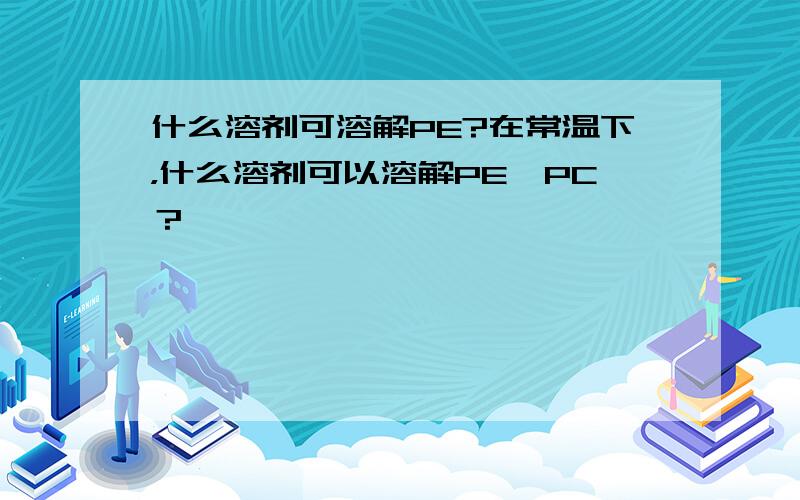 什么溶剂可溶解PE?在常温下，什么溶剂可以溶解PE,PC？