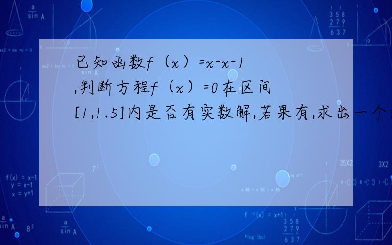 已知函数f（x）=x-x-1,判断方程f（x）=0在区间[1,1.5]内是否有实数解,若果有,求出一个近似解